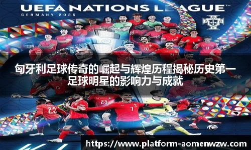 匈牙利足球传奇的崛起与辉煌历程揭秘历史第一足球明星的影响力与成就
