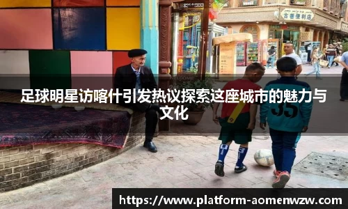 足球明星访喀什引发热议探索这座城市的魅力与文化
